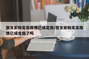 张文宏称走出疫情已成定局/张文宏称走出疫情已成定局了吗