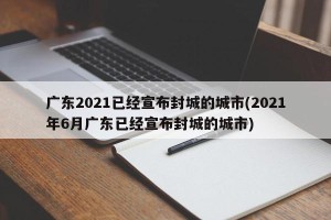 广东2021已经宣布封城的城市(2021年6月广东已经宣布封城的城市)