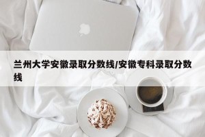 兰州大学安徽录取分数线/安徽专科录取分数线