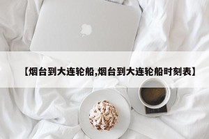 【烟台到大连轮船,烟台到大连轮船时刻表】