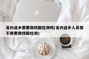 省内返乡需要做核酸检测吗(省内返乡人员需不需要做核酸检测)