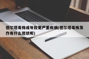 德尔塔毒株或导致更严重疾病(德尔塔毒株发作有什么现状呢)