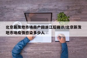 北京新发地市场商户回浙江后确诊/北京新发地市场疫情感染多少人