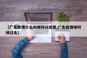 【广东疫情什么时候可以结束,广东疫情啥时候过去】