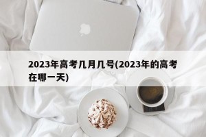 2023年高考几月几号(2023年的高考在哪一天)
