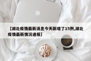 【湖北疫情最新消息今天新增了15例,湖北疫情最新情况通报】