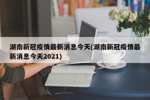湖南新冠疫情最新消息今天(湖南新冠疫情最新消息今天2021)