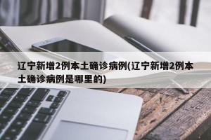 辽宁新增2例本土确诊病例(辽宁新增2例本土确诊病例是哪里的)