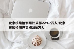 北京核酸检测累计采样229.7万人/北京核酸检测已完成356万人