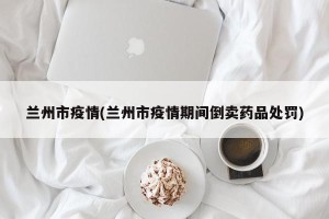 兰州市疫情(兰州市疫情期间倒卖药品处罚)