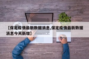 【保定疫情最新数据消息,保定疫情最新数据消息今天新增】