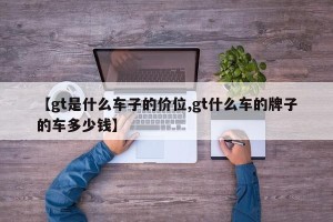 【gt是什么车子的价位,gt什么车的牌子的车多少钱】