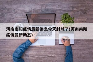 河南南阳疫情最新消息今天封城了(河南南阳疫情最新动态)