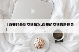 【西安的最新疫情情况,西安的疫情最新通告】