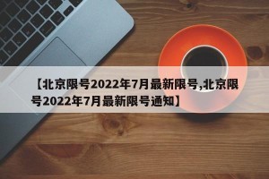 【北京限号2022年7月最新限号,北京限号2022年7月最新限号通知】