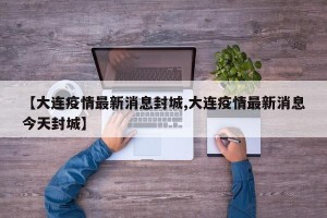 【大连疫情最新消息封城,大连疫情最新消息今天封城】