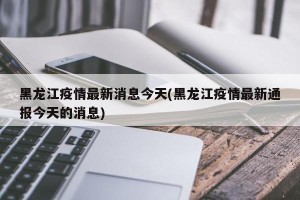 黑龙江疫情最新消息今天(黑龙江疫情最新通报今天的消息)