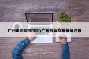 广州最新疫情情况/广州最新疫情情况通报