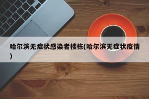 哈尔滨无症状感染者楼栋(哈尔滨无症状疫情)