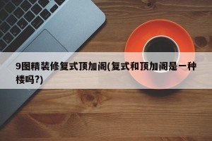 9图精装修复式顶加阁(复式和顶加阁是一种楼吗?)