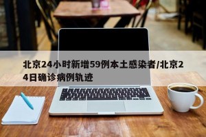 北京24小时新增59例本土感染者/北京24日确诊病例轨迹