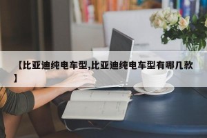 【比亚迪纯电车型,比亚迪纯电车型有哪几款】