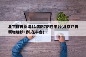 北京昨日新增11病例7例在丰台(北京昨日新增确诊1例,在丰台)