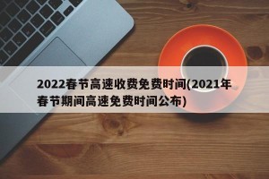 2022春节高速收费免费时间(2021年春节期间高速免费时间公布)