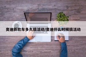 奥迪新款车多久搞活动/奥迪什么时候搞活动