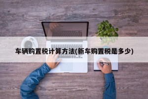 车辆购置税计算方法(新车购置税是多少)