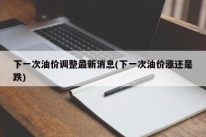 下一次油价调整最新消息(下一次油价涨还是跌)