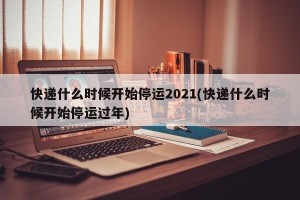 快递什么时候开始停运2021(快递什么时候开始停运过年)