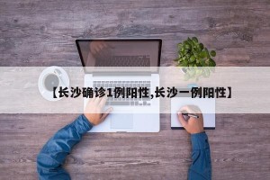 【长沙确诊1例阳性,长沙一例阳性】