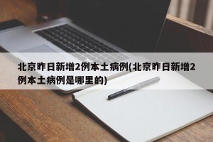 北京昨日新增2例本土病例(北京昨日新增2例本土病例是哪里的)