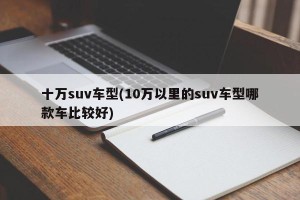 十万suv车型(10万以里的suv车型哪款车比较好)