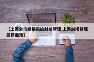 【上海全市继续实施封控管理,上海封闭管理最新通知】
