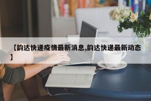 【韵达快递疫情最新消息,韵达快递最新动态】