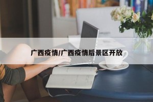 广西疫情/广西疫情后景区开放