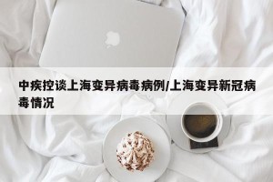 中疾控谈上海变异病毒病例/上海变异新冠病毒情况