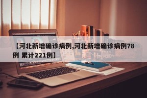 【河北新增确诊病例,河北新增确诊病例78例 累计221例】