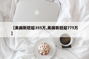【美国新冠超355万,美国新冠超775万】
