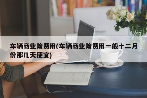 车辆商业险费用(车辆商业险费用一般十二月份那几天便宜)