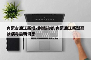 内蒙古通辽新增2例感染者/内蒙通辽新型冠状病毒最新消息