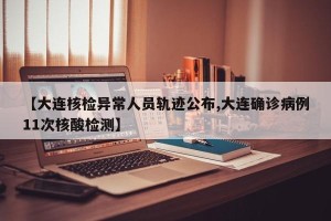 【大连核检异常人员轨迹公布,大连确诊病例11次核酸检测】