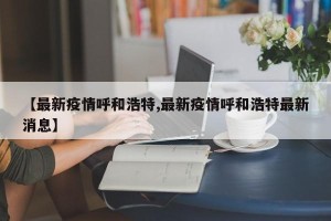 【最新疫情呼和浩特,最新疫情呼和浩特最新消息】