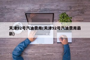 天津92号汽油费用(天津92号汽油费用最新)