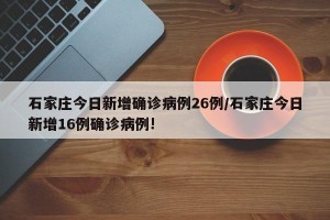 石家庄今日新增确诊病例26例/石家庄今日新增16例确诊病例!