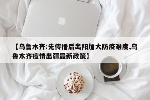 【乌鲁木齐:先传播后出阳加大防疫难度,乌鲁木齐疫情出疆最新政策】