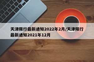 天津限行最新通知2022年2月/天津限行最新通知2021年12月