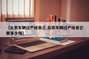 【北京车辆过户给自己,北京车辆过户给自己要多少钱】